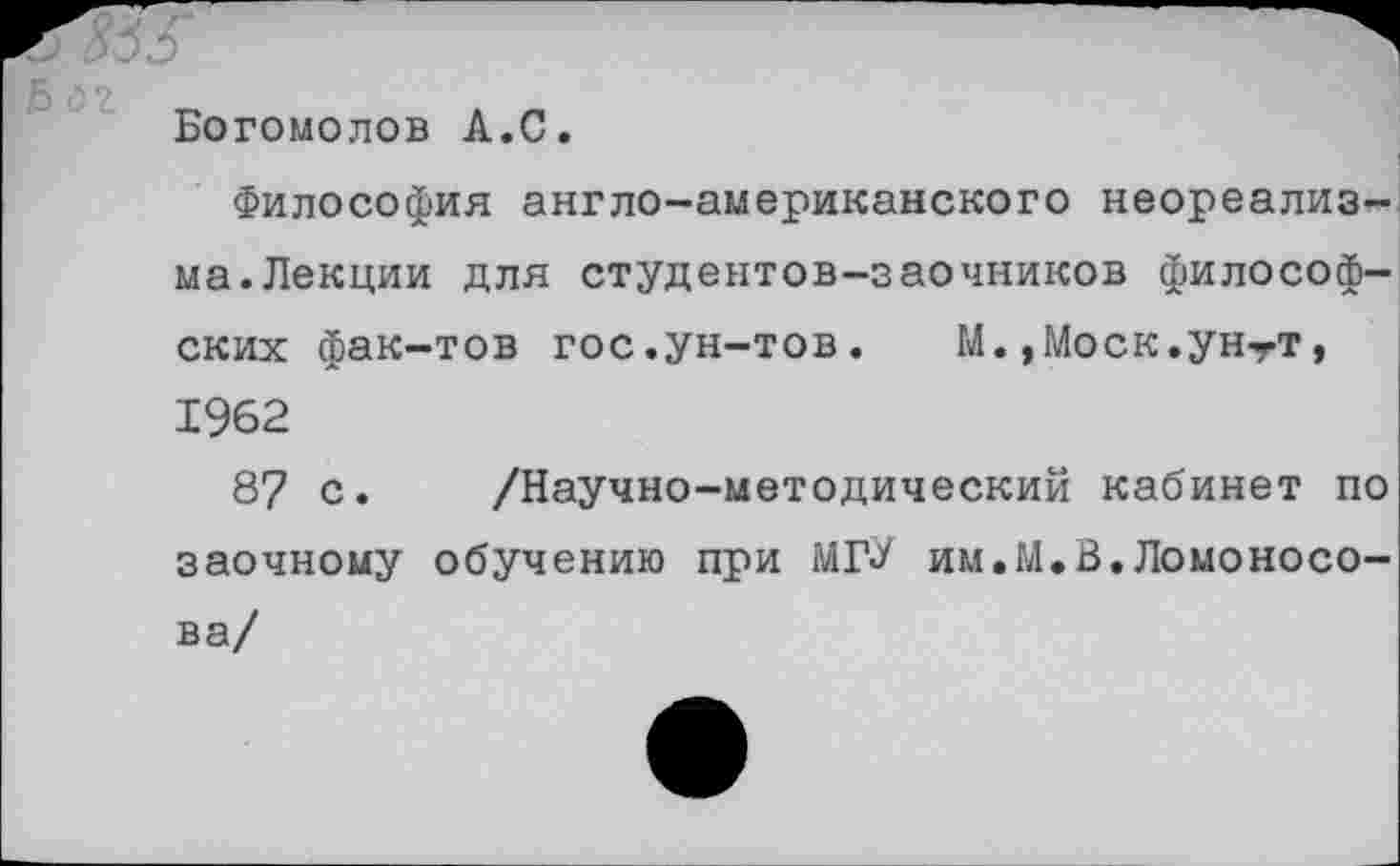 ﻿Б оч
Богомолов А.С.
Философия англо-американского неореализма. Лекции для студентов-заочников философ
ских фак-тов гос.ун-тов. М.,Моск.унтт, 1962
87 с. /Научно-методический кабинет по заочному обучению при МГ<У им.М.В.Ломоносова/